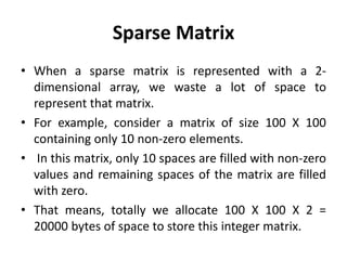 Sparse Matrix
• When a sparse matrix is represented with a 2-
dimensional array, we waste a lot of space to
represent that matrix.
• For example, consider a matrix of size 100 X 100
containing only 10 non-zero elements.
• In this matrix, only 10 spaces are filled with non-zero
values and remaining spaces of the matrix are filled
with zero.
• That means, totally we allocate 100 X 100 X 2 =
20000 bytes of space to store this integer matrix.
 