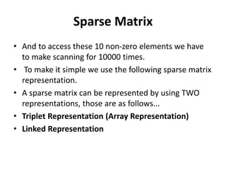 Sparse Matrix
• And to access these 10 non-zero elements we have
to make scanning for 10000 times.
• To make it simple we use the following sparse matrix
representation.
• A sparse matrix can be represented by using TWO
representations, those are as follows...
• Triplet Representation (Array Representation)
• Linked Representation
 
