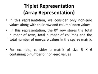 Triplet Representation
(Array Representation)
• In this representation, we consider only non-zero
values along with their row and column index values.
• In this representation, the 0th row stores the total
number of rows, total number of columns and the
total number of non-zero values in the sparse matrix.
• For example, consider a matrix of size 5 X 6
containing 6 number of non-zero values
 