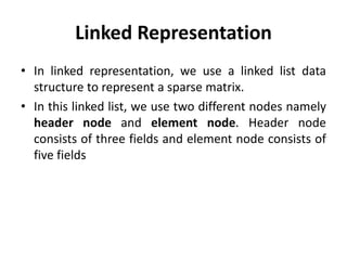 Linked Representation
• In linked representation, we use a linked list data
structure to represent a sparse matrix.
• In this linked list, we use two different nodes namely
header node and element node. Header node
consists of three fields and element node consists of
five fields
 