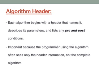 Algorithm Header:
• Each algorithm begins with a header that names it,
describes its parameters, and lists any pre and post
conditions.
• Important because the programmer using the algorithm
often sees only the header information, not the complete
algorithm.
 