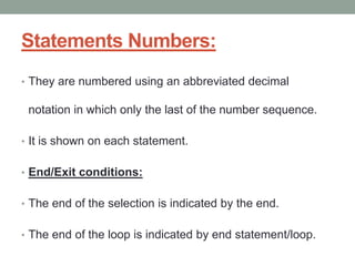 Statements Numbers:
• They are numbered using an abbreviated decimal
notation in which only the last of the number sequence.
• It is shown on each statement.
• End/Exit conditions:
• The end of the selection is indicated by the end.
• The end of the loop is indicated by end statement/loop.
 