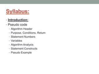 Syllabus:
• Introduction:
• Pseudo code
• Algorithm Header
• Purpose, Conditions, Return
• Statement Numbers
• Variables
• Algorithm Analysis
• Statement Constructs
• Pseudo Example
 