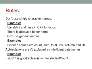 Rules:
Don’t use single character names.
• Example:
• Variable i and j use in C++ for loops.
• There is always a better name.
Don’t use generic names.
• Example:
• Generic names are count, sum, total, row, column and file.
Abbreviations aren’t excluded as intelligent data names.
• Example:
• stuCnt is good abbreviation for studentCount.
 
