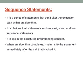 Sequence Statements:
• It is a series of statements that don’t alter the execution
path within an algorithm.
• It is obvious that statements such as assign and add are
sequence statements.
• It is lies in the structured programming concept.
• When an algorithm completes, it returns to the statement
immediately after the call that invoked it.
 