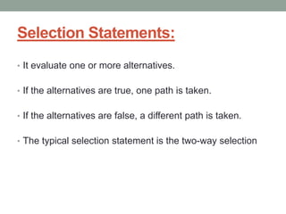 Selection Statements:
• It evaluate one or more alternatives.
• If the alternatives are true, one path is taken.
• If the alternatives are false, a different path is taken.
• The typical selection statement is the two-way selection
 