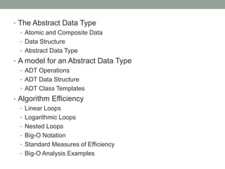 • The Abstract Data Type
• Atomic and Composite Data
• Data Structure
• Abstract Data Type
• A model for an Abstract Data Type
• ADT Operations
• ADT Data Structure
• ADT Class Templates
• Algorithm Efficiency
• Linear Loops
• Logarithmic Loops
• Nested Loops
• Big-O Notation
• Standard Measures of Efficiency
• Big-O Analysis Examples
 