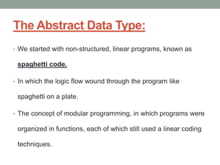The Abstract Data Type:
• We started with non-structured, linear programs, known as
spaghetti code.
• In which the logic flow wound through the program like
spaghetti on a plate.
• The concept of modular programming, in which programs were
organized in functions, each of which still used a linear coding
techniques.
 