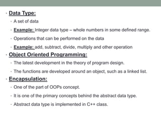 • Data Type:
• A set of data
• Example: Integer data type – whole numbers in some defined range.
• Operations that can be performed on the data
• Example: add, subtract, divide, multiply and other operation
• Object Oriented Programming:
• The latest development in the theory of program design.
• The functions are developed around an object, such as a linked list.
• Encapsulation:
• One of the part of OOPs concept.
• It is one of the primary concepts behind the abstract data type.
• Abstract data type is implemented in C++ class.
 