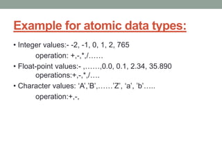 Example for atomic data types:
• Integer values:- -2, -1, 0, 1, 2, 765
operation: +,-,*,/……
• Float-point values:- ,……,0.0, 0.1, 2.34, 35.890
operations:+,-,*,/….
• Character values: ‘A’,’B’,……’Z’, ‘a’, ’b’…..
operation:+,-,
 