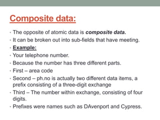 Composite data:
• The opposite of atomic data is composite data.
• It can be broken out into sub-fields that have meeting.
• Example:
• Your telephone number.
• Because the number has three different parts.
• First – area code
• Second – ph.no is actually two different data items, a
prefix consisting of a three-digit exchange
• Third – The number within exchange, consisting of four
digits.
• Prefixes were names such as DAvenport and Cypress.
 