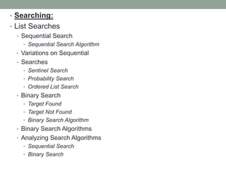 • Searching:
• List Searches
• Sequential Search
• Sequential Search Algorithm
• Variations on Sequential
• Searches
• Sentinel Search
• Probability Search
• Ordered List Search
• Binary Search
• Target Found
• Target Not Found
• Binary Search Algorithm
• Binary Search Algorithms
• Analyzing Search Algorithms
• Sequential Search
• Binary Search
 