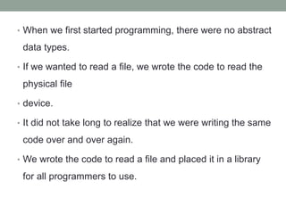 • When we first started programming, there were no abstract
data types.
• If we wanted to read a file, we wrote the code to read the
physical file
• device.
• It did not take long to realize that we were writing the same
code over and over again.
• We wrote the code to read a file and placed it in a library
for all programmers to use.
 