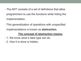 • The ADT consists of a set of definitions that allow
programmers to use the functions while hiding the
implementation.
• This generalization of operations with unspecified
implementations is known as abstraction.
The concept of abstraction means:
• 1. We know what a data type can do.
• 2. How it is done is hidden.
 