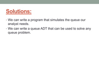 Solutions:
• We can write a program that simulates the queue our
analyst needs.
• We can write a queue ADT that can be used to solve any
queue problem.
 