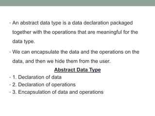 • An abstract data type is a data declaration packaged
together with the operations that are meaningful for the
data type.
• We can encapsulate the data and the operations on the
data, and then we hide them from the user.
Abstract Data Type
• 1. Declaration of data
• 2. Declaration of operations
• 3. Encapsulation of data and operations
 