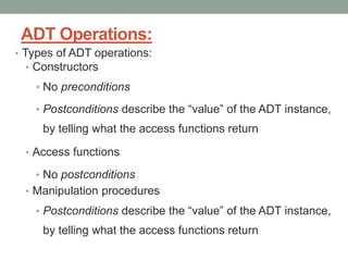ADT Operations:
• Types of ADT operations:
• Constructors
• No preconditions
• Postconditions describe the “value” of the ADT instance,
by telling what the access functions return
• Access functions
• No postconditions
• Manipulation procedures
• Postconditions describe the “value” of the ADT instance,
by telling what the access functions return
 