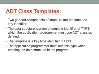 ADT Class Templates:
• Two general components of structure are the data and
key identifier.
• The data structure is given a template identifier of TYPE
which the application programmer must use ADT class us
defined.
• The template is a key type identifier, KTYPE.
• The application programmer must use this type when
creating the data structure in the program.
 