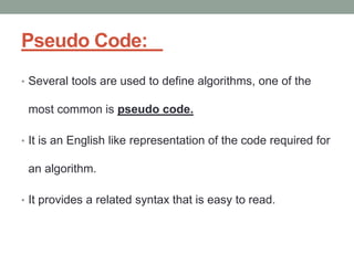 Pseudo Code:
• Several tools are used to define algorithms, one of the
most common is pseudo code.
• It is an English like representation of the code required for
an algorithm.
• It provides a related syntax that is easy to read.
 
