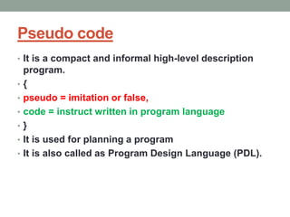 Pseudo code
• It is a compact and informal high-level description
program.
• {
• pseudo = imitation or false,
• code = instruct written in program language
• }
• It is used for planning a program
• It is also called as Program Design Language (PDL).
 