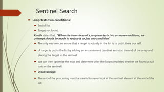 Sentinel Search
 Loop tests two conditions:
 End of list
 Target not found.
Knuth states that, “When the inner loop of a program tests two or more conditions, an
attempt should be made to reduce it to just one condition”
 The only way we can ensure that a target is actually in the list is to put it there our self.
 A target is put in the list by adding an extra element (sentinel entry) at the end of the array and
placing the target in the sentinel.
 We can then optimize the loop and determine after the loop completes whether we found actual
data or the sentinel.
 Disadvantage:
 The rest of the processing must be careful to never look at the sentinel element at the end of the
list.
 