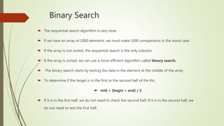 Binary Search
 The sequential search algorithm is very slow.
 If we have an array of 1000 elements, we must make 1000 comparisons in the worst case.
 If the array is not sorted, the sequential search is the only solution.
 It the array is sorted, we can use a more efficient algorithm called binary search.
 The binary search starts by testing the data in the element at the middle of the array.
 To determine if the target is in the first or the second half of the list.
 mid = (begin + end) / 2
 If it is in the first half, we do not need to check the second half. If it is in the second half, we
do not need to test the first half.
 