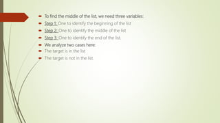  To find the middle of the list, we need three variables:
 Step 1: One to identify the beginning of the list
 Step 2: One to identify the middle of the list
 Step 3: One to identify the end of the list.
 We analyze two cases here:
 The target is in the list
 The target is not in the list.
 