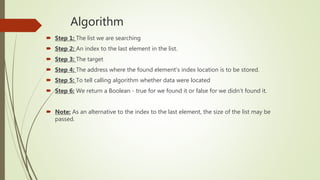 Algorithm
 Step 1: The list we are searching
 Step 2: An index to the last element in the list.
 Step 3: The target
 Step 4: The address where the found element’s index location is to be stored.
 Step 5: To tell calling algorithm whether data were located
 Step 6: We return a Boolean - true for we found it or false for we didn’t found it.
 Note: As an alternative to the index to the last element, the size of the list may be
passed.
 