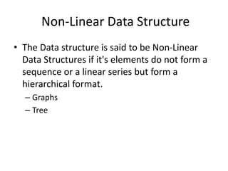 Non-Linear Data Structure
• The Data structure is said to be Non-Linear
Data Structures if it's elements do not form a
sequence or a linear series but form a
hierarchical format.
– Graphs
– Tree
 