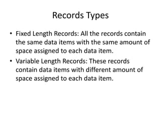 Records Types
• Fixed Length Records: All the records contain
the same data items with the same amount of
space assigned to each data item.
• Variable Length Records: These records
contain data items with different amount of
space assigned to each data item.
 