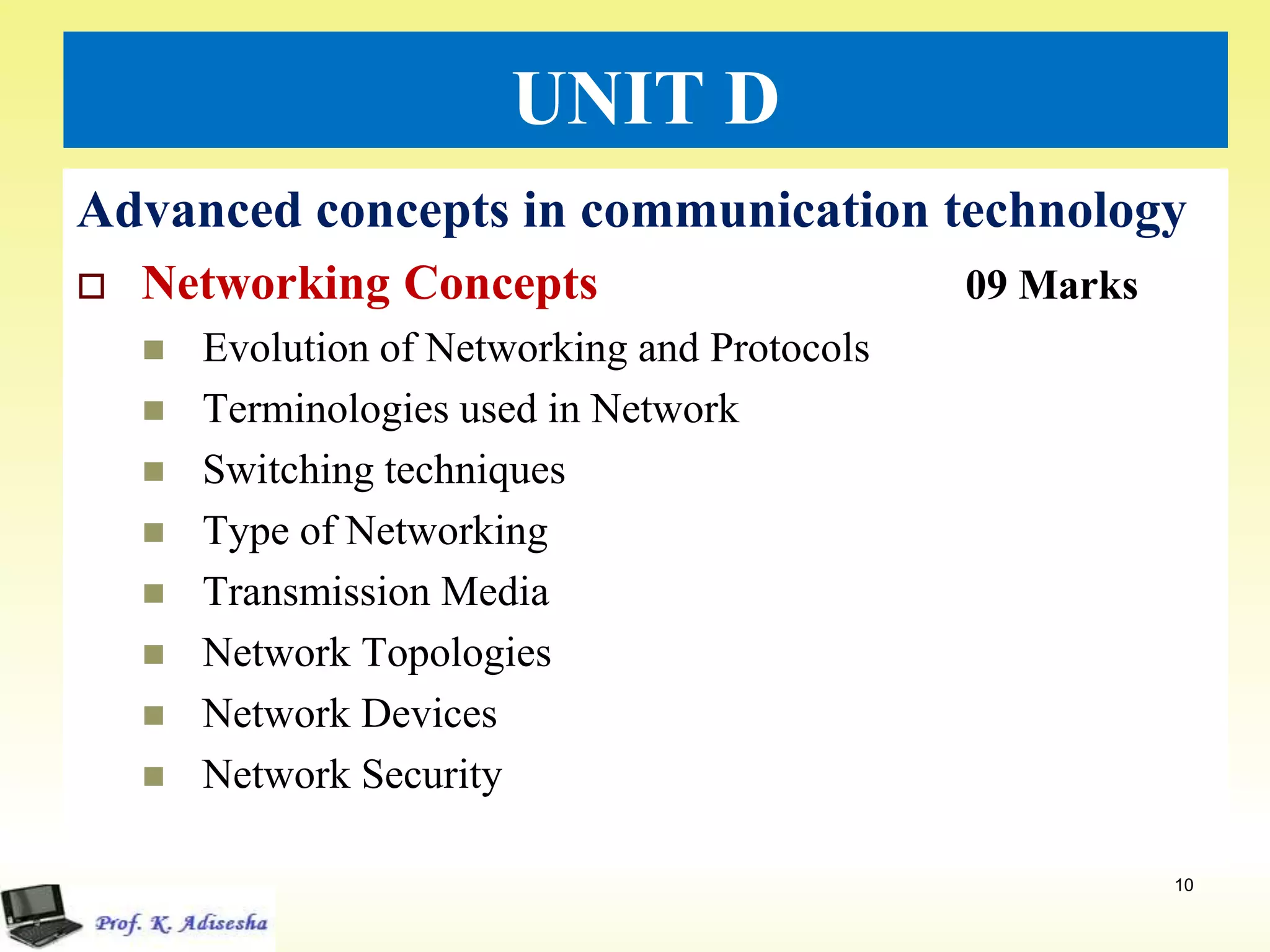 UNIT D
Advanced concepts in communication technology
 Networking Concepts 09 Marks
 Evolution of Networking and Protocols
 Terminologies used in Network
 Switching techniques
 Type of Networking
 Transmission Media
 Network Topologies
 Network Devices
 Network Security
10
 