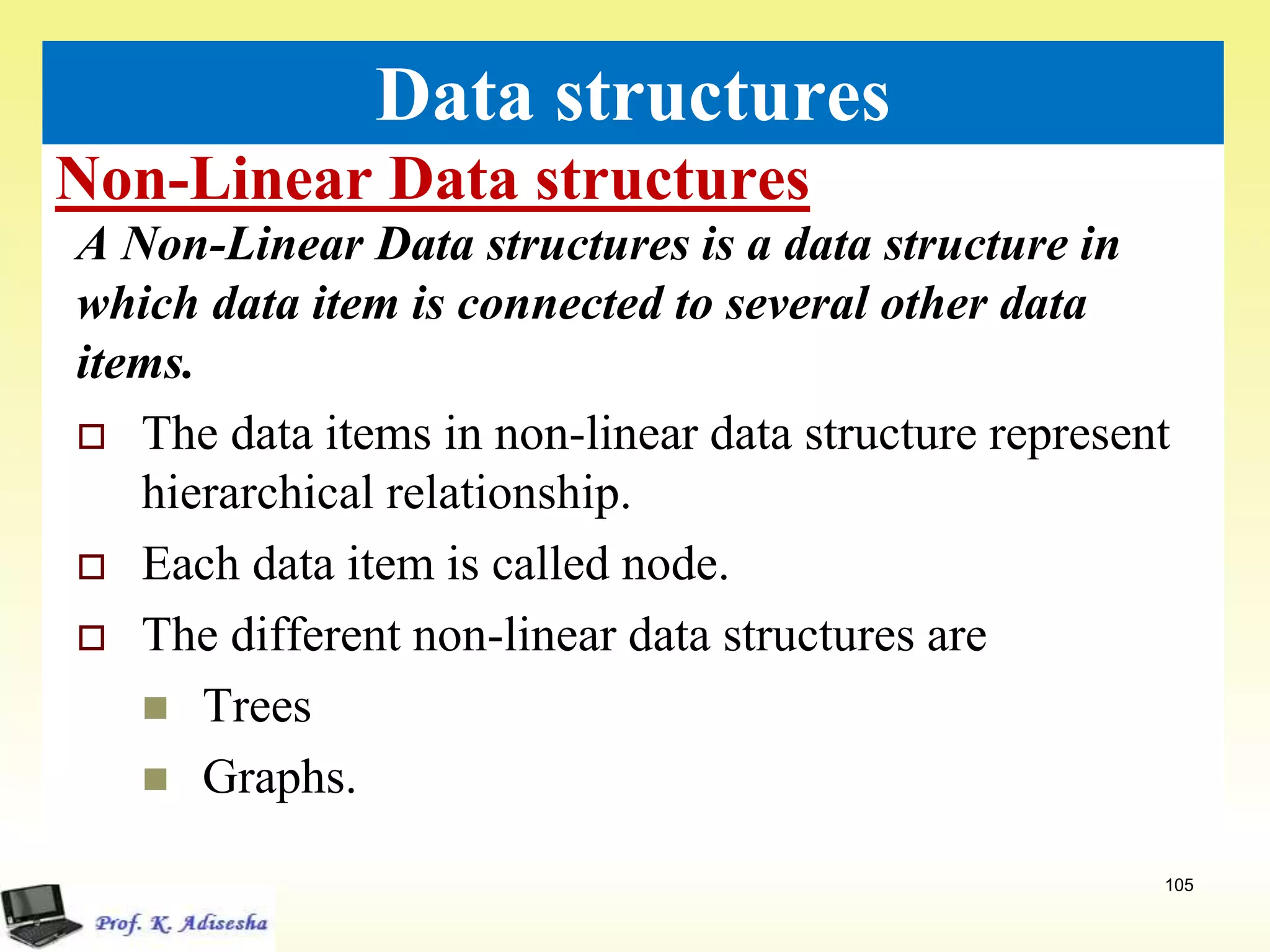 Non-Linear Data structures
105
Data structures
A Non-Linear Data structures is a data structure in
which data item is connected to several other data
items.
 The data items in non-linear data structure represent
hierarchical relationship.
 Each data item is called node.
 The different non-linear data structures are
 Trees
 Graphs.
 