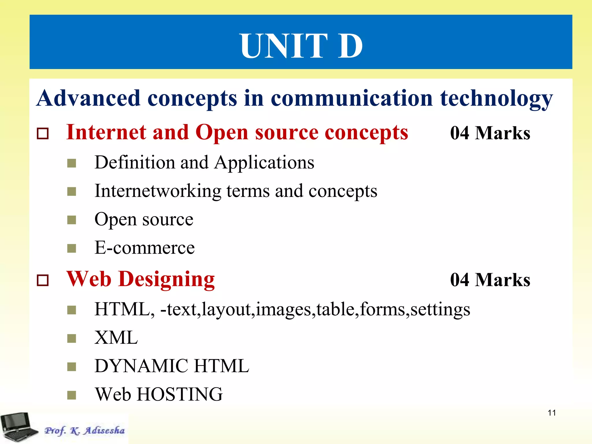 UNIT D
Advanced concepts in communication technology
 Internet and Open source concepts 04 Marks
 Definition and Applications
 Internetworking terms and concepts
 Open source
 E-commerce
 Web Designing 04 Marks
 HTML, -text,layout,images,table,forms,settings
 XML
 DYNAMIC HTML
 Web HOSTING
11
 