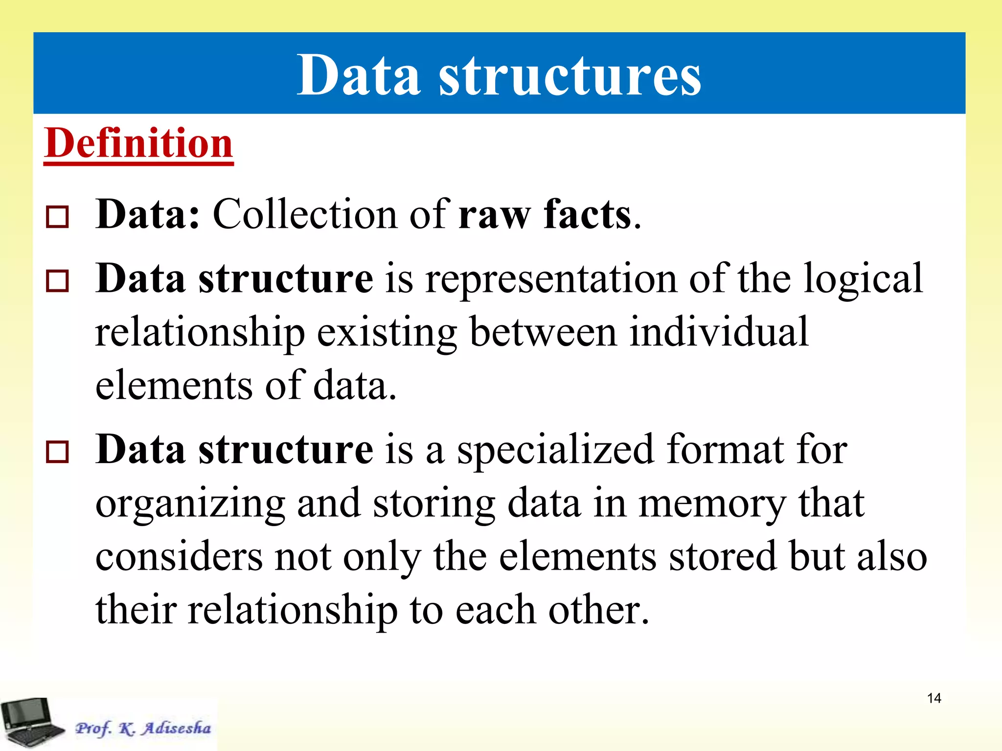 Definition
14
Data structures
 Data: Collection of raw facts.
 Data structure is representation of the logical
relationship existing between individual
elements of data.
 Data structure is a specialized format for
organizing and storing data in memory that
considers not only the elements stored but also
their relationship to each other.
 