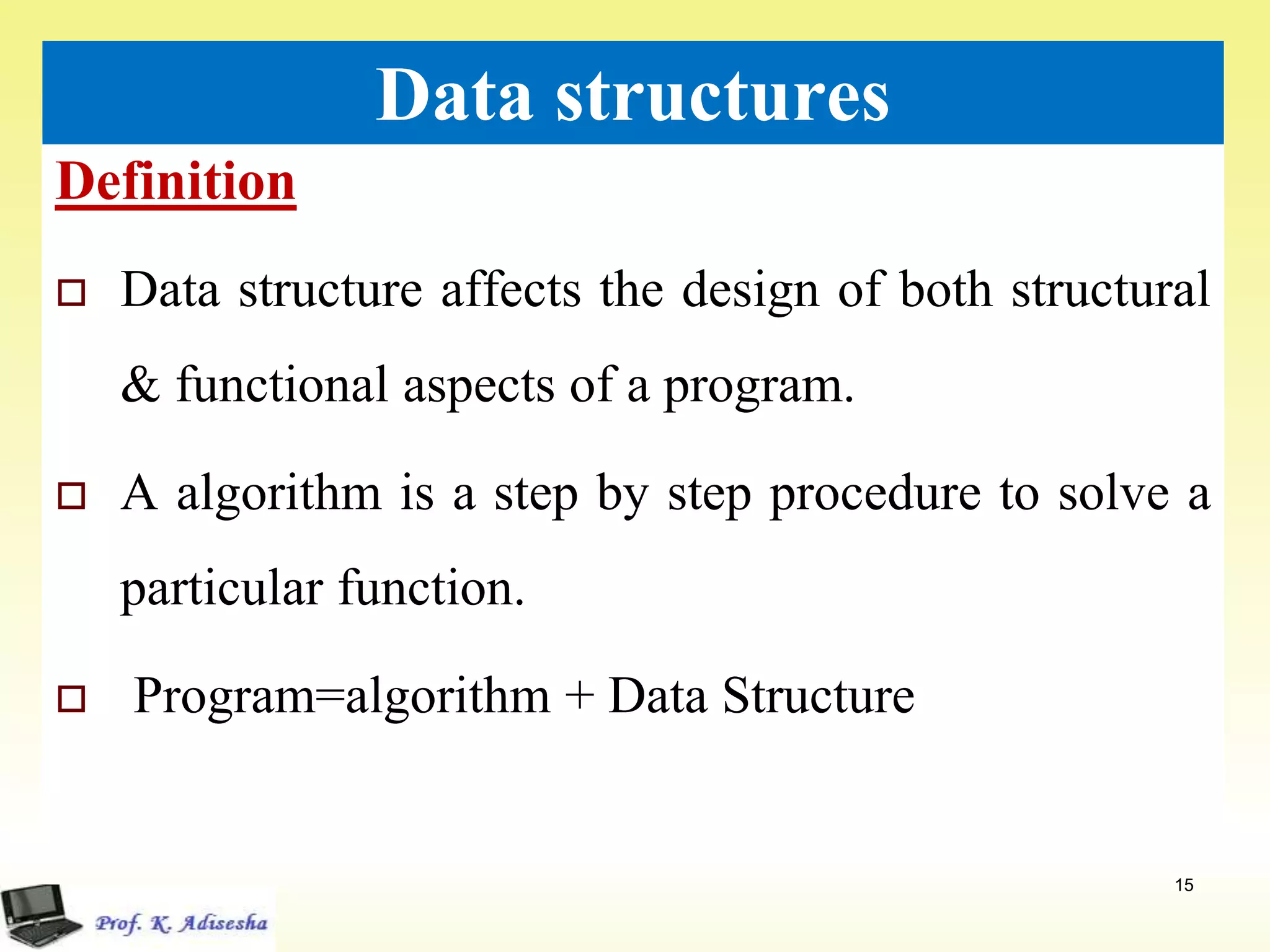 Definition
15
Data structures
 Data structure affects the design of both structural
& functional aspects of a program.
 A algorithm is a step by step procedure to solve a
particular function.
 Program=algorithm + Data Structure
 