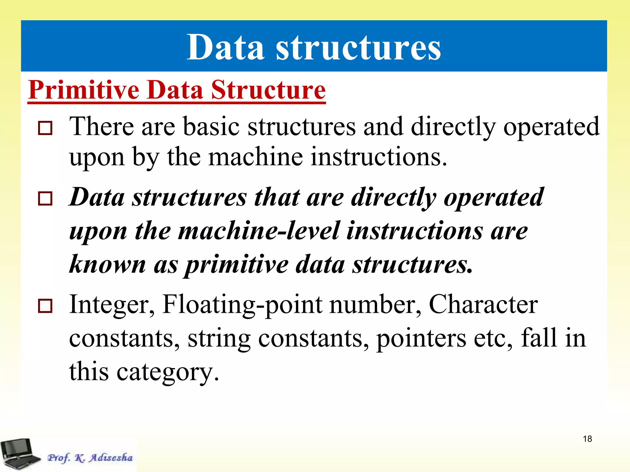 Primitive Data Structure
18
Data structures
 There are basic structures and directly operated
upon by the machine instructions.
 Data structures that are directly operated
upon the machine-level instructions are
known as primitive data structures.
 Integer, Floating-point number, Character
constants, string constants, pointers etc, fall in
this category.
 