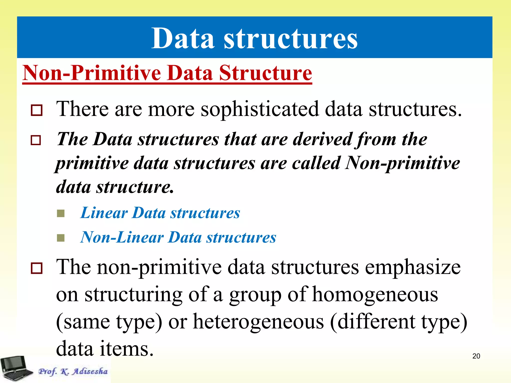Non-Primitive Data Structure
20
Data structures
 There are more sophisticated data structures.
 The Data structures that are derived from the
primitive data structures are called Non-primitive
data structure.
 Linear Data structures
 Non-Linear Data structures
 The non-primitive data structures emphasize
on structuring of a group of homogeneous
(same type) or heterogeneous (different type)
data items.
 