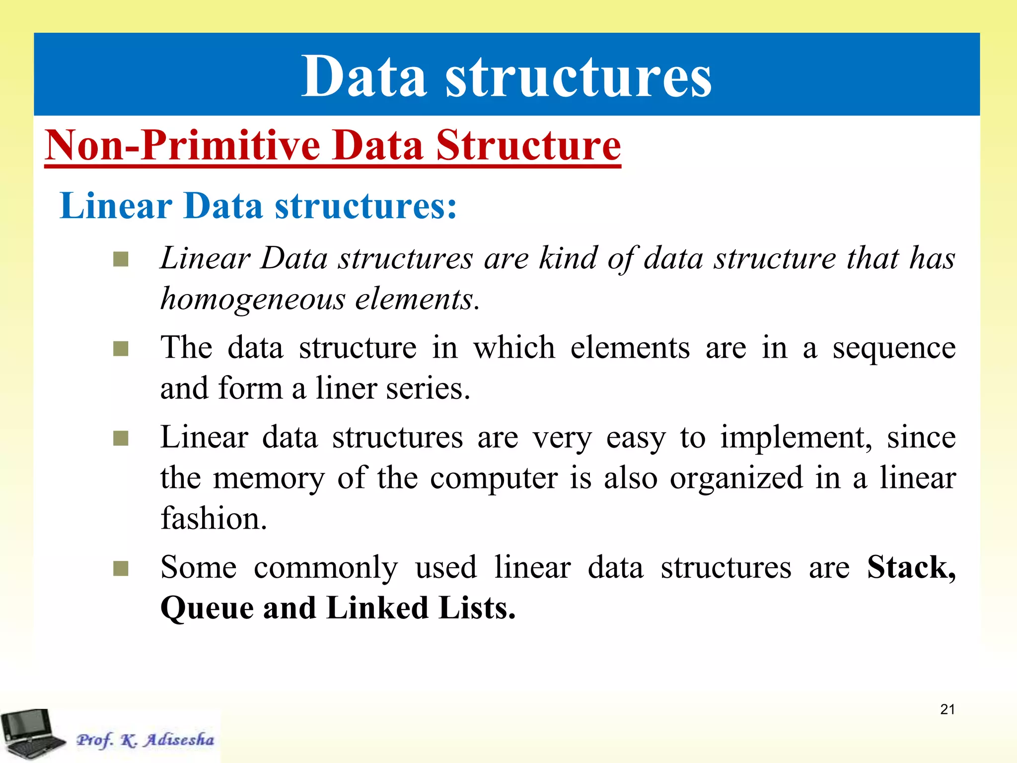 Non-Primitive Data Structure
21
Data structures
Linear Data structures:
 Linear Data structures are kind of data structure that has
homogeneous elements.
 The data structure in which elements are in a sequence
and form a liner series.
 Linear data structures are very easy to implement, since
the memory of the computer is also organized in a linear
fashion.
 Some commonly used linear data structures are Stack,
Queue and Linked Lists.
 