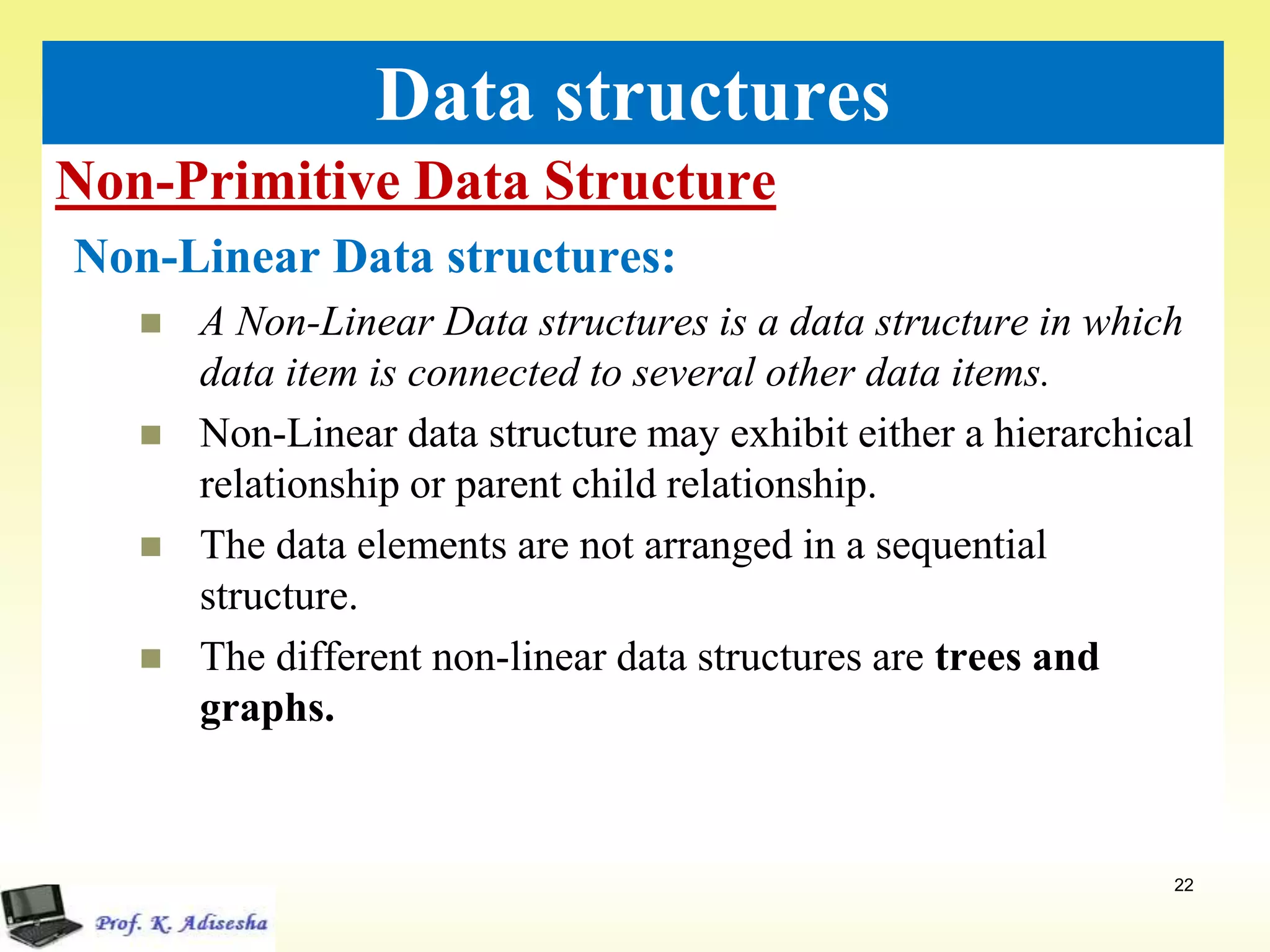 Non-Primitive Data Structure
22
Data structures
Non-Linear Data structures:
 A Non-Linear Data structures is a data structure in which
data item is connected to several other data items.
 Non-Linear data structure may exhibit either a hierarchical
relationship or parent child relationship.
 The data elements are not arranged in a sequential
structure.
 The different non-linear data structures are trees and
graphs.
 