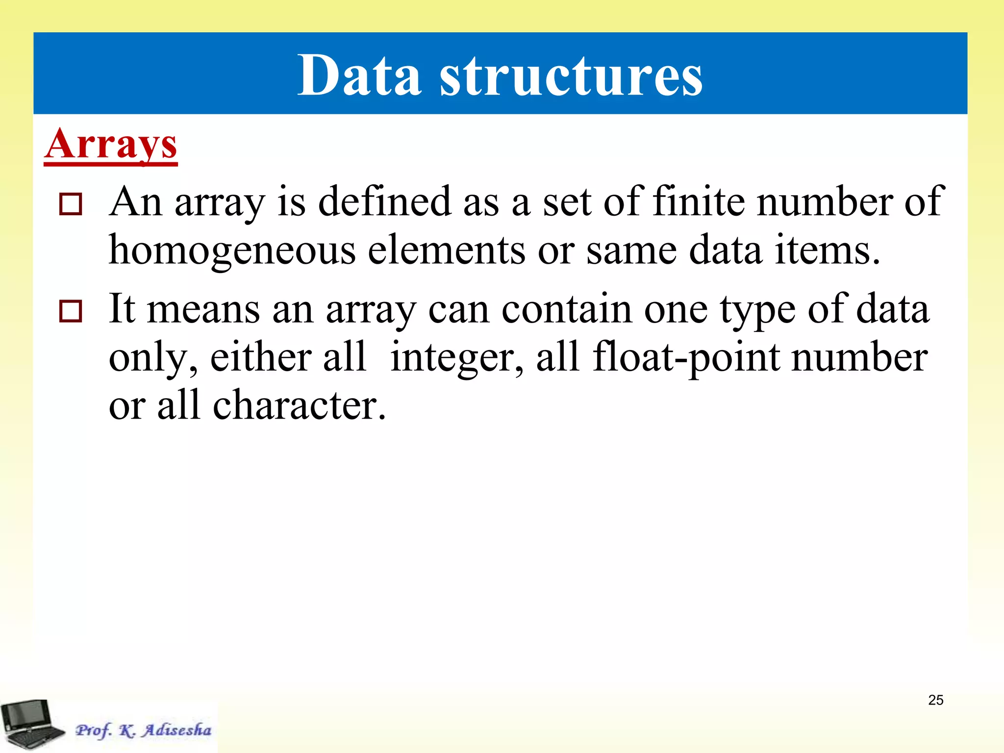 Arrays
25
Data structures
 An array is defined as a set of finite number of
homogeneous elements or same data items.
 It means an array can contain one type of data
only, either all integer, all float-point number
or all character.
 