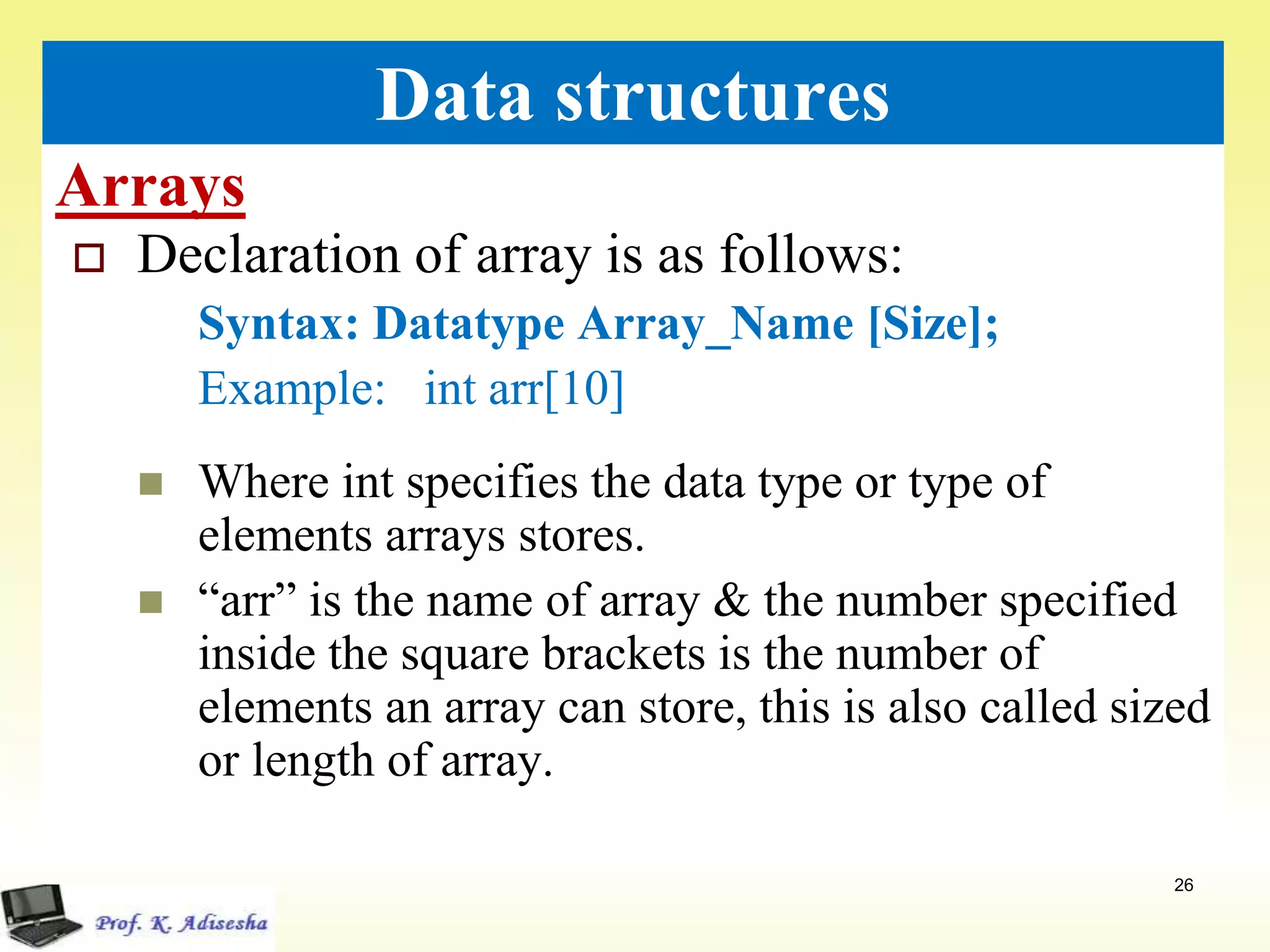 Arrays
26
Data structures
 Declaration of array is as follows:
Syntax: Datatype Array_Name [Size];
Example: int arr[10]
 Where int specifies the data type or type of
elements arrays stores.
 “arr” is the name of array & the number specified
inside the square brackets is the number of
elements an array can store, this is also called sized
or length of array.
 