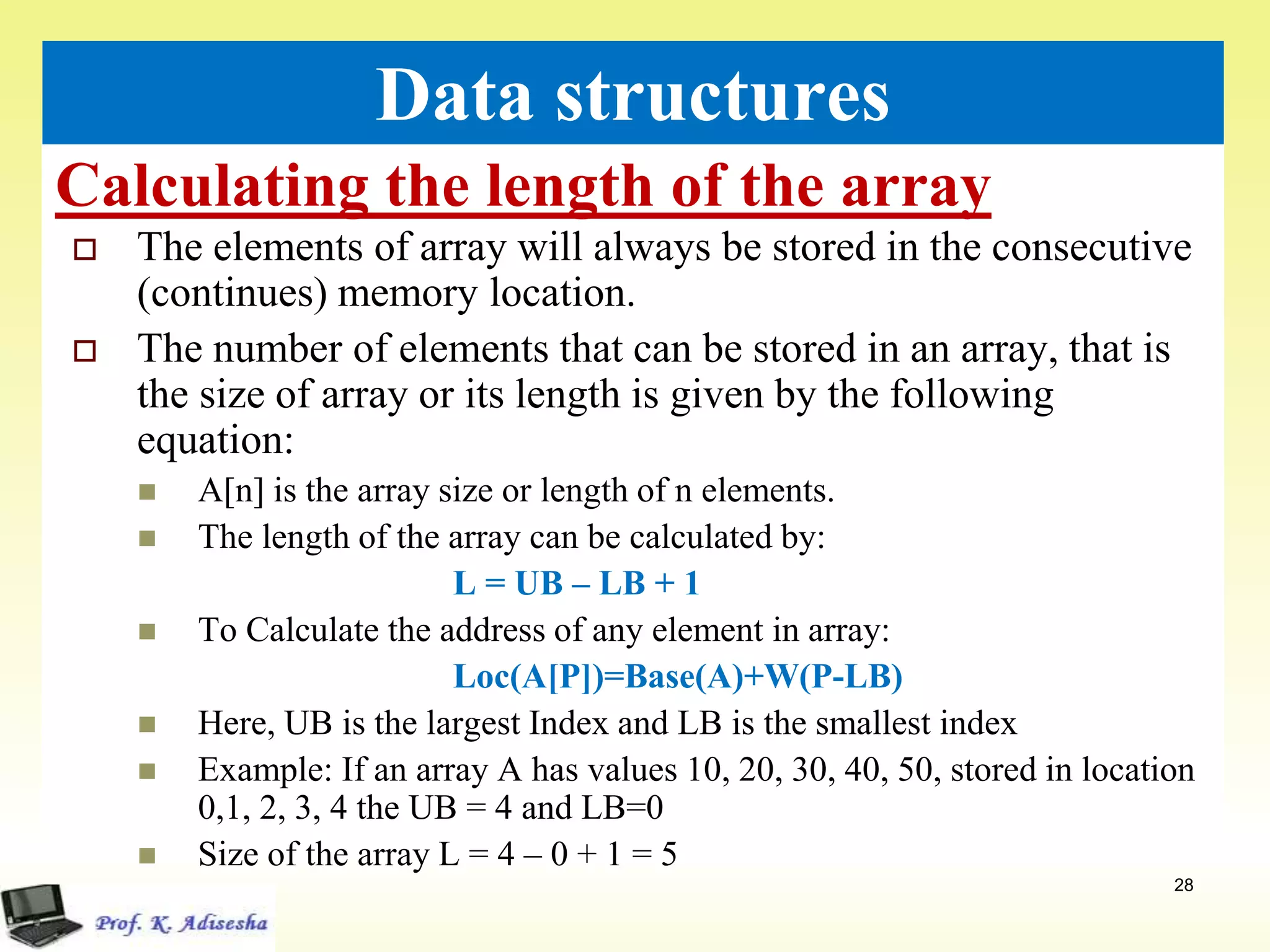 Calculating the length of the array
28
Data structures
 The elements of array will always be stored in the consecutive
(continues) memory location.
 The number of elements that can be stored in an array, that is
the size of array or its length is given by the following
equation:
 A[n] is the array size or length of n elements.
 The length of the array can be calculated by:
L = UB – LB + 1
 To Calculate the address of any element in array:
Loc(A[P])=Base(A)+W(P-LB)
 Here, UB is the largest Index and LB is the smallest index
 Example: If an array A has values 10, 20, 30, 40, 50, stored in location
0,1, 2, 3, 4 the UB = 4 and LB=0
 Size of the array L = 4 – 0 + 1 = 5
 