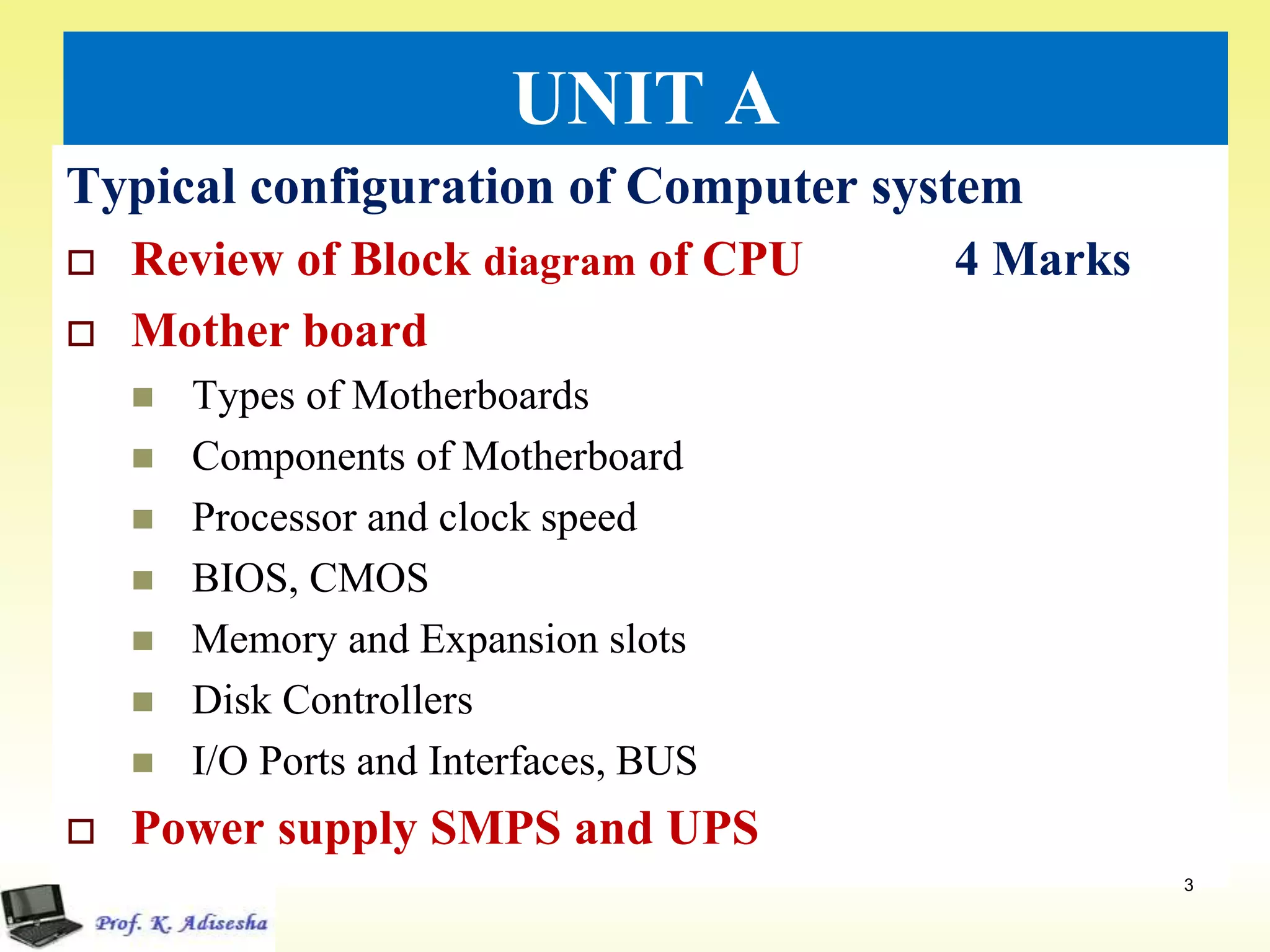 UNIT A
Typical configuration of Computer system
 Review of Block diagram of CPU 4 Marks
 Mother board
 Types of Motherboards
 Components of Motherboard
 Processor and clock speed
 BIOS, CMOS
 Memory and Expansion slots
 Disk Controllers
 I/O Ports and Interfaces, BUS
 Power supply SMPS and UPS
3
 