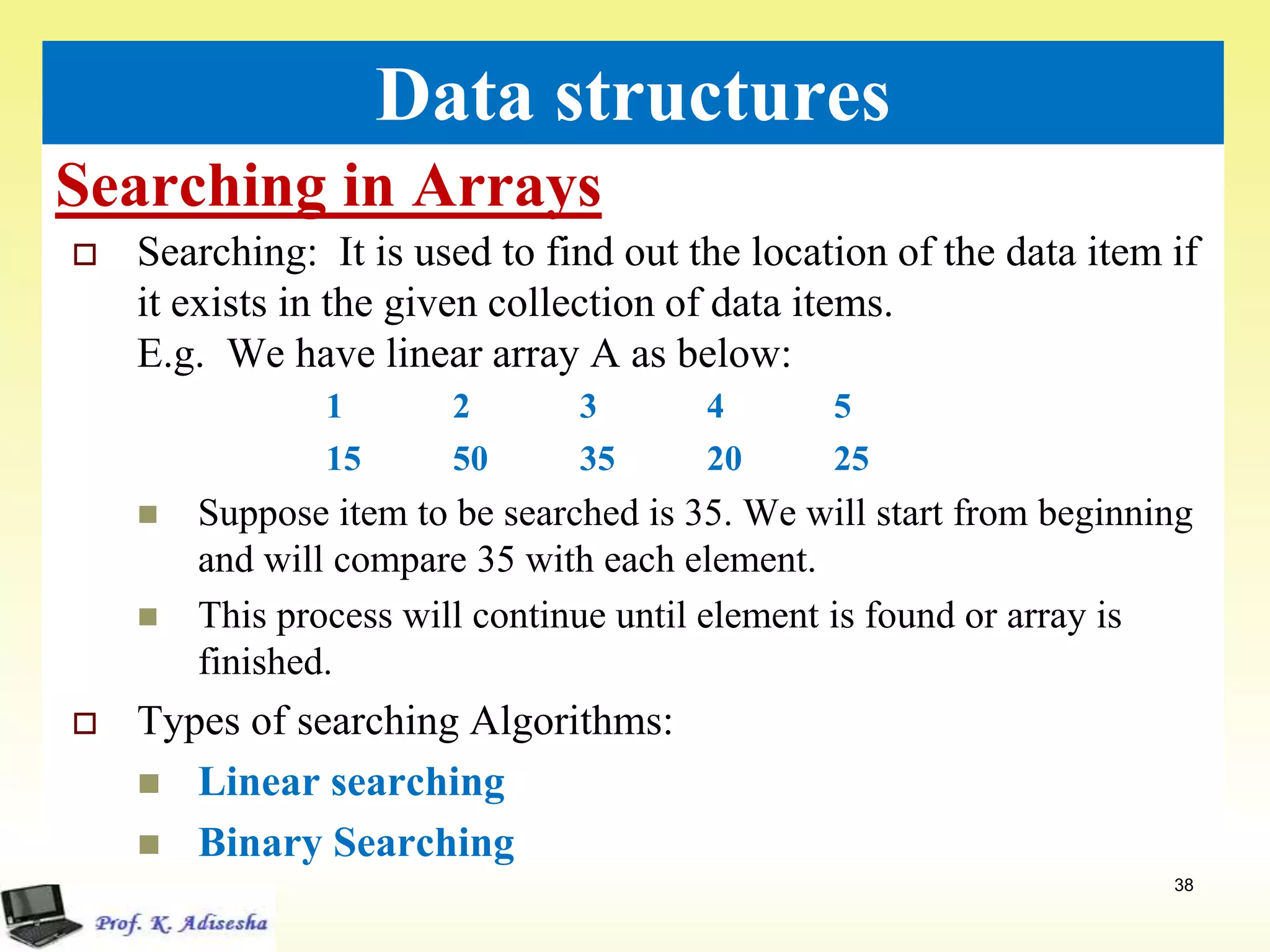 Searching in Arrays
38
Data structures
 Searching: It is used to find out the location of the data item if
it exists in the given collection of data items.
E.g. We have linear array A as below:
1 2 3 4 5
15 50 35 20 25
 Suppose item to be searched is 35. We will start from beginning
and will compare 35 with each element.
 This process will continue until element is found or array is
finished.
 Types of searching Algorithms:
 Linear searching
 Binary Searching
 