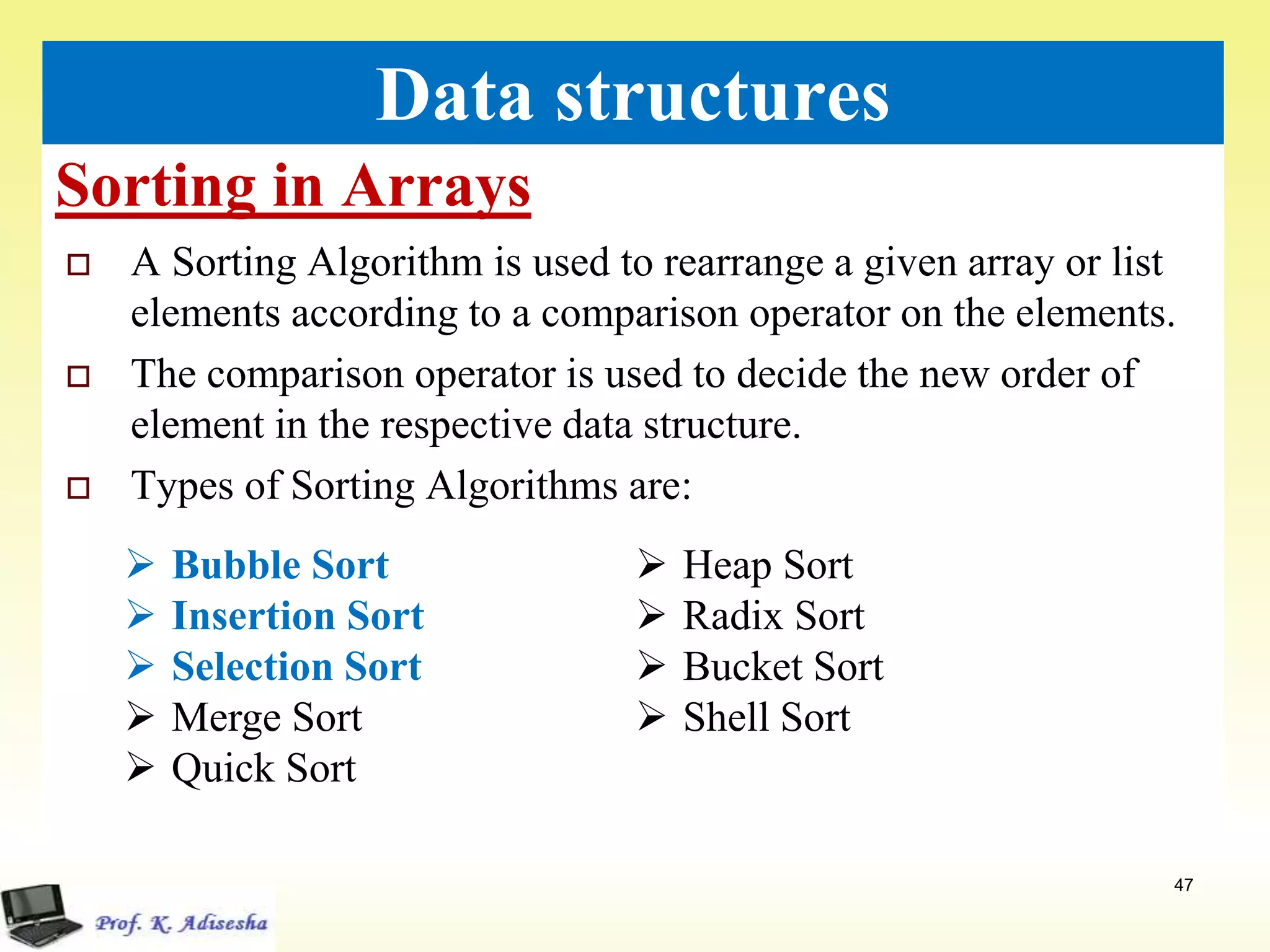 Sorting in Arrays
47
Data structures
 A Sorting Algorithm is used to rearrange a given array or list
elements according to a comparison operator on the elements.
 The comparison operator is used to decide the new order of
element in the respective data structure.
 Types of Sorting Algorithms are:
 Bubble Sort
 Insertion Sort
 Selection Sort
 Merge Sort
 Quick Sort
 Heap Sort
 Radix Sort
 Bucket Sort
 Shell Sort
 