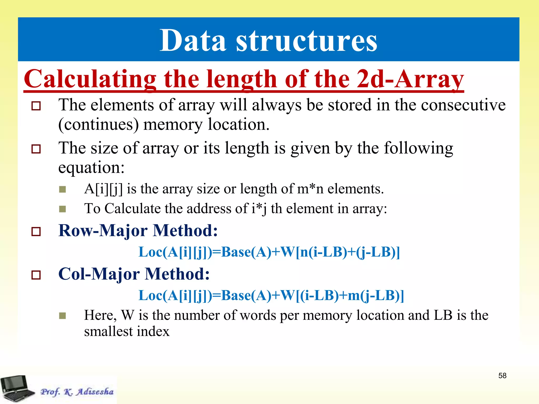 Calculating the length of the 2d-Array
58
Data structures
 The elements of array will always be stored in the consecutive
(continues) memory location.
 The size of array or its length is given by the following
equation:
 A[i][j] is the array size or length of m*n elements.
 To Calculate the address of i*j th element in array:
 Row-Major Method:
Loc(A[i][j])=Base(A)+W[n(i-LB)+(j-LB)]
 Col-Major Method:
Loc(A[i][j])=Base(A)+W[(i-LB)+m(j-LB)]
 Here, W is the number of words per memory location and LB is the
smallest index
 
