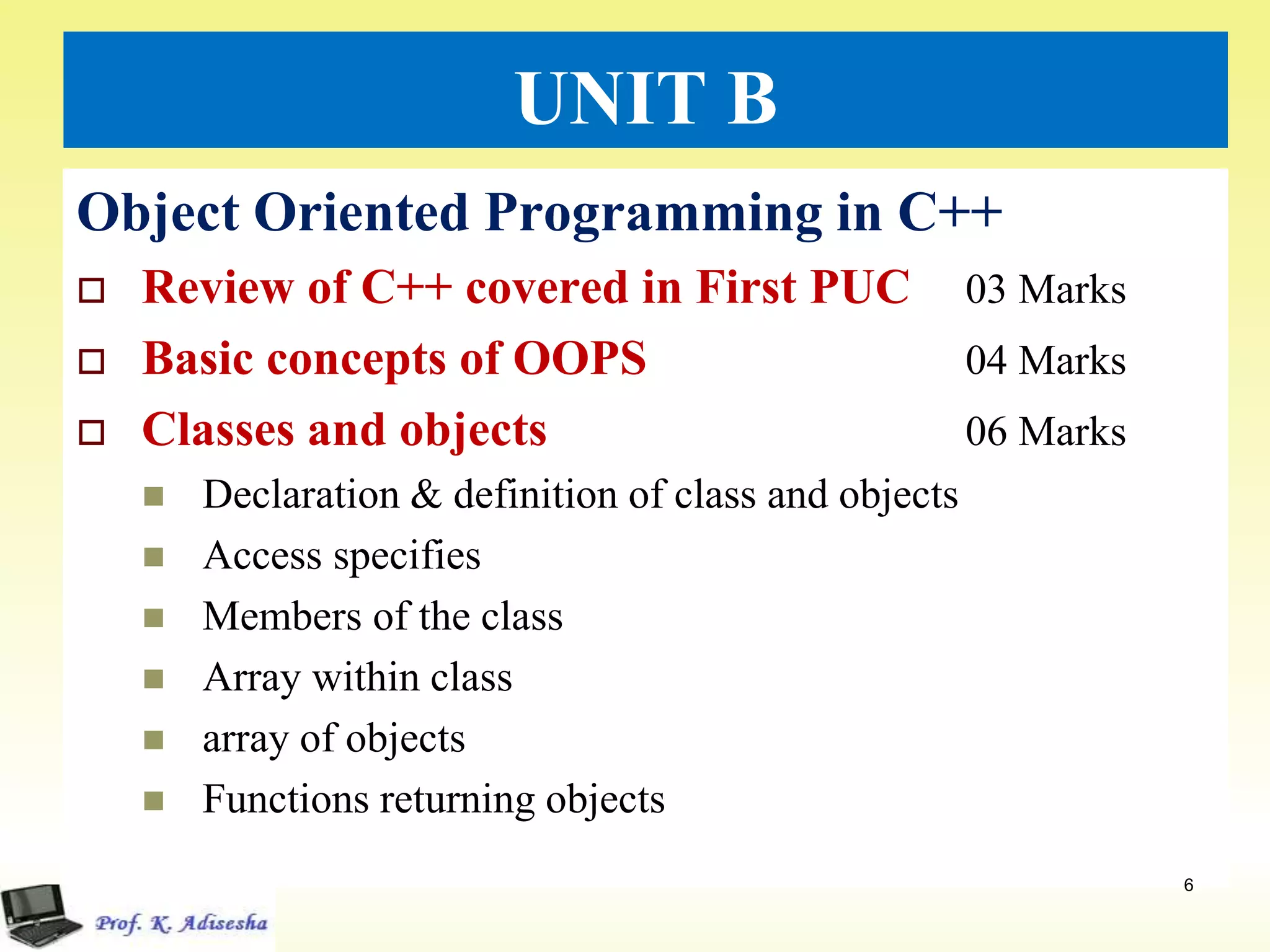 UNIT B
Object Oriented Programming in C++
 Review of C++ covered in First PUC 03 Marks
 Basic concepts of OOPS 04 Marks
 Classes and objects 06 Marks
 Declaration & definition of class and objects
 Access specifies
 Members of the class
 Array within class
 array of objects
 Functions returning objects
6
 