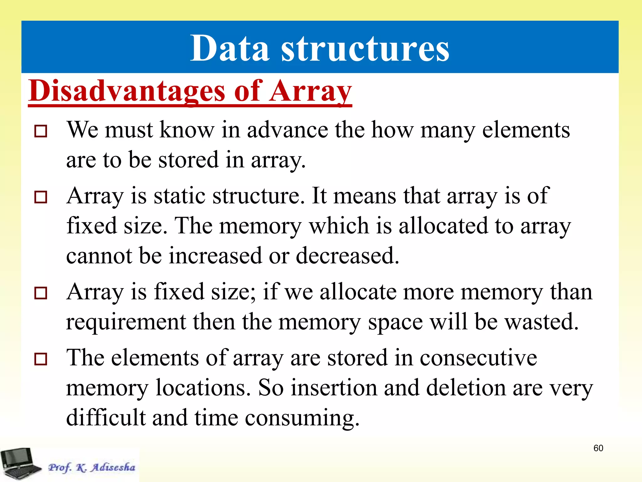 Disadvantages of Array
60
Data structures
 We must know in advance the how many elements
are to be stored in array.
 Array is static structure. It means that array is of
fixed size. The memory which is allocated to array
cannot be increased or decreased.
 Array is fixed size; if we allocate more memory than
requirement then the memory space will be wasted.
 The elements of array are stored in consecutive
memory locations. So insertion and deletion are very
difficult and time consuming.
 