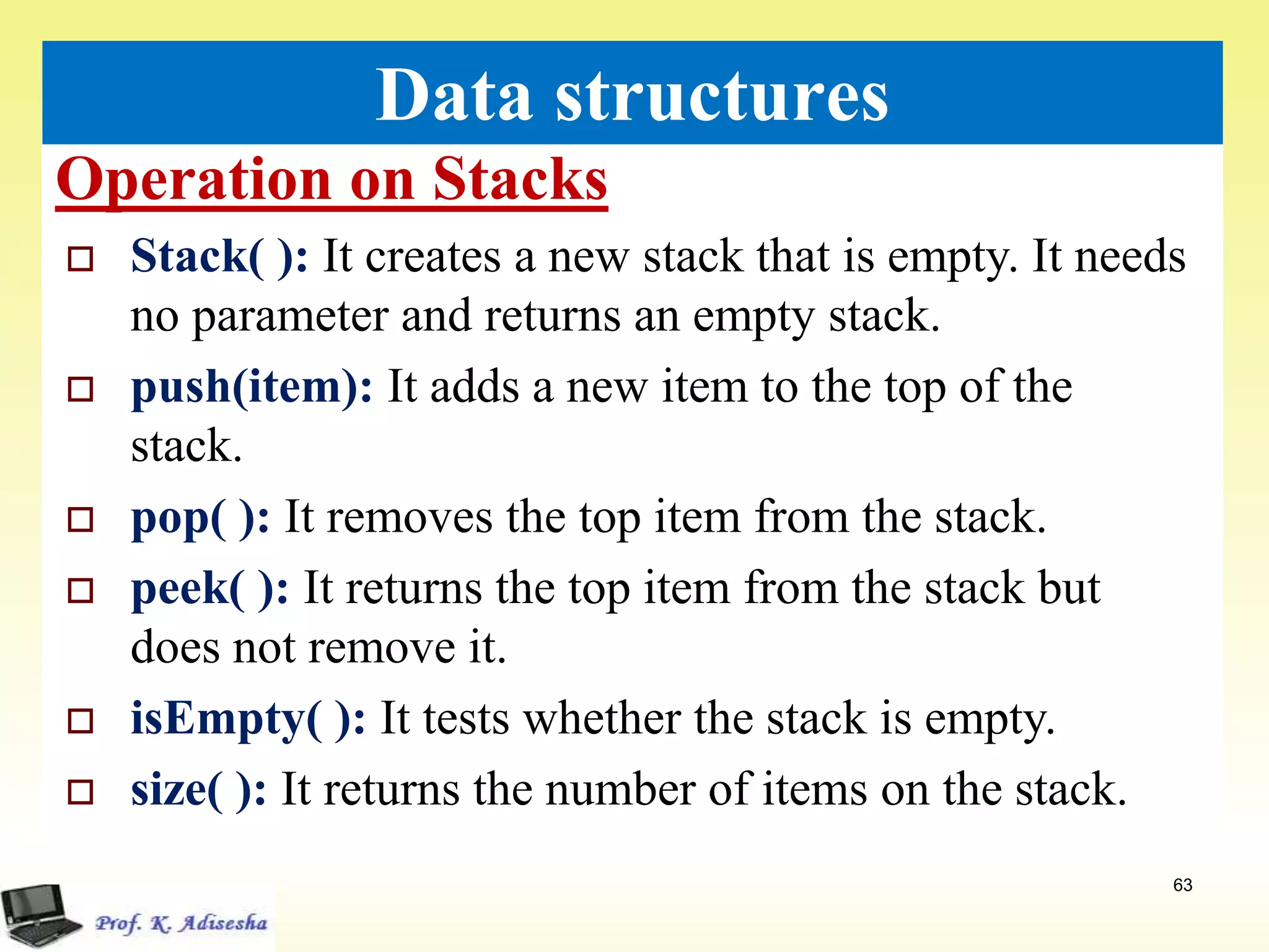 Operation on Stacks
63
Data structures
 Stack( ): It creates a new stack that is empty. It needs
no parameter and returns an empty stack.
 push(item): It adds a new item to the top of the
stack.
 pop( ): It removes the top item from the stack.
 peek( ): It returns the top item from the stack but
does not remove it.
 isEmpty( ): It tests whether the stack is empty.
 size( ): It returns the number of items on the stack.
 