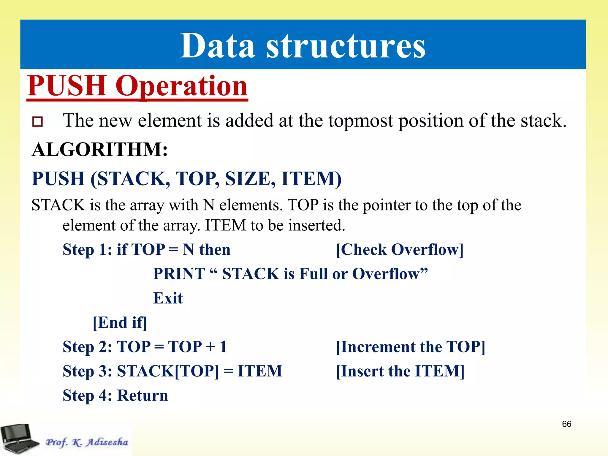 PUSH Operation
66
Data structures
 The new element is added at the topmost position of the stack.
ALGORITHM:
PUSH (STACK, TOP, SIZE, ITEM)
STACK is the array with N elements. TOP is the pointer to the top of the
element of the array. ITEM to be inserted.
Step 1: if TOP = N then [Check Overflow]
PRINT “ STACK is Full or Overflow”
Exit
[End if]
Step 2: TOP = TOP + 1 [Increment the TOP]
Step 3: STACK[TOP] = ITEM [Insert the ITEM]
Step 4: Return
 